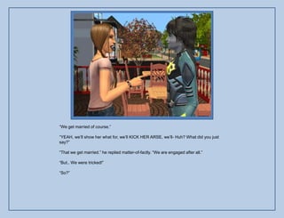 “We get married of course.”

“YEAH, we‟ll show her what for, we‟ll KICK HER ARSE, we‟ll- Huh? What did you just
say?”

“That we get married.” he replied matter-of-factly. “We are engaged after all.”

“But.. We were tricked!”

“So?”
 