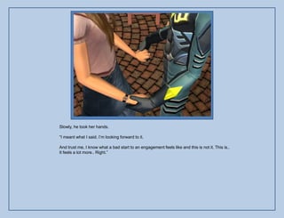 Slowly, he took her hands.

“I meant what I said. I‟m looking forward to it.

And trust me, I know what a bad start to an engagement feels like and this is not it. This is..
It feels a lot more.. Right.”
 