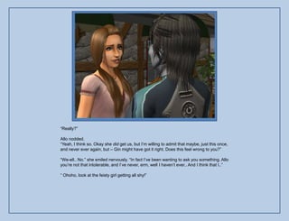 “Really?”

Allo nodded.
“Yeah, I think so. Okay she did get us, but I‟m willing to admit that maybe, just this once,
and never ever again, but – Gin might have got it right. Does this feel wrong to you?”

“We-ell.. No.” she smiled nervously. “In fact I‟ve been wanting to ask you something. Allo
you‟re not that intolerable, and I‟ve never, erm, well I haven‟t ever.. And I think that I..”

“ Ohoho, look at the feisty girl getting all shy!”
 