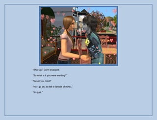 “Shut up.” Corin snapped.

“So what is it you were wanting?”

“Never you mind!”

“No - go on, do tell o fiancée of mine..”

“It‟s just..”
 