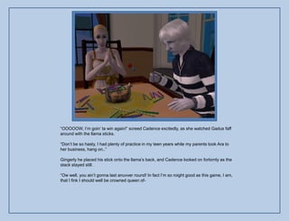 “OOOOOW, I‟m goin‟ ta win again!” screed Cadence excitedly, as she watched Gadus faff
around with the llama sticks.

“Don‟t be so hasty, I had plenty of practice in my teen years while my parents took Ara to
her business, hang on..”

Gingerly he placed his stick onto the llama‟s back, and Cadence looked on forlornly as the
stack stayed still.

“Ow well, you ain‟t gonna last anuvver round! In fact I‟m so roight good as this game, I am,
that I fink I should well be crowned queen of-
 
