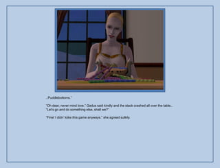 ..Puddlebottoms.”

“Oh dear, never mind love.” Gadus said kindly and the stack crashed all over the table..
“Let‟s go and do something else, shall we?”

“Fine! I didn‟ loike this game anyways.” she agreed sulkily.
 