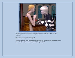 “You know, it‟s been so wonderful getting to spend these night with just the two of us,
Cadence.”

“Ooow, I know pumpin‟ toes! Innit jus‟?”

“Exactly.” he smiled. “And I just wanted to say thank you for rescuing me back there, I don‟t
know what I would have done if you hadn‟t thought of this!”
 