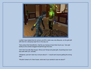 Luckily it was indeed time for school, and ES‟s visitor was only Allozyme, so the girls left
with time for a decaying high-five on the way out.

“Sorry about that GrandZomb, I feel for you having to have them touch you.” she said
briskly as the zombie dragged himself through the door.

“Hm? Don‟t be silly Dear Susan, Nimue and Tempe are great girls. Surprising how much
they take after you, actually.”

“Whatever, just don‟t start any rumours about it – I would want anyone getting the wrong
idea.”

“Wouldn‟t dream of it. Now Susan, what was it you wanted to see me about?”
 