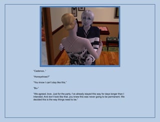 “Cadence..”

“Honeyshoes?”

“You know I can‟t stay like this.”

“Bu-”

“We agreed, love. Just for the party. I‟ve already stayed this way for days longer than I
intended. And don‟t look like that, you knew this was never going to be permanent. We
decided this is the way things need to be.”
 