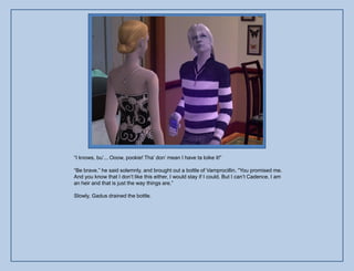 “I knows, bu‟... Ooow, pookie! Tha‟ don‟ mean I have ta loike it!”

“Be brave.” he said solemnly, and brought out a bottle of Vamprocillin. “You promised me.
And you know that I don‟t like this either, I would stay if I could. But I can‟t Cadence, I am
an heir and that is just the way things are.”

Slowly, Gadus drained the bottle.
 