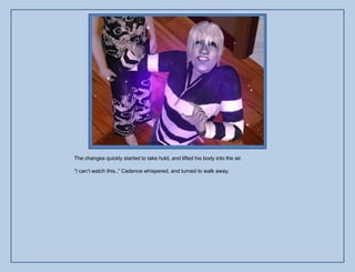 The changes quickly started to take hold, and lifted his body into the air.

“I can‟t watch this..” Cadence whispered, and turned to walk away.
 