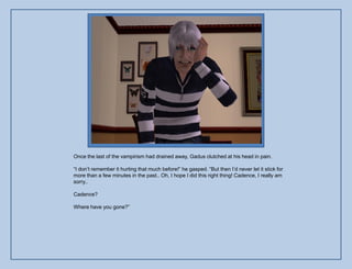 Once the last of the vampirism had drained away, Gadus clutched at his head in pain.

“I don‟t remember it hurting that much before!” he gasped. “But then I‟d never let it stick for
more than a few minutes in the past.. Oh, I hope I did this right thing! Cadence, I really am
sorry..

Cadence?

Where have you gone?”
 