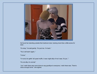 He found her standing outside their bedroom door, looking more than a little worse for
wear.

“It‟s okay,” he said gently, “it‟s just me, I‟m back.”

“You is all warm again..”

“I know.”

“I‟m sorry for gettin‟ all upset muffin, it was roight silly of me it was. It‟s jus‟..”

“It‟s not silly, it‟s normal.”

“Jus‟ I wish there was more toime to say goodbye to everyone, I wish there was. There‟s
never enough toime.” she sighed.
 