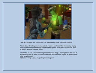 “Well let‟s put it this way GrandZomb, I‟ve been hearing some.. disturbing rumours.”

“What, about Gin sitting on a bench outside Harold & Merkins at 3 in the morning singing
some tripe about how hedgehogs can never be buggered at all? Because if so, I‟m afraid
to say it is accurate, my Dear Susan.”

“What? No! It‟s just, I‟ve been hearing some ridiculous things,” she laughed, in that kind of
worried laugh you do when you really hopes what you‟re about to say will be denied by the
other party involved.
“Ridiculous things.. About you getting married again!”
 