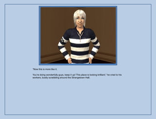 “Now this is more like it.

You‟re doing wonderfully guys, keep it up! This place is looking brilliant.” he cried to his
workers, busily scrabbling around the Strangetown Hall.
 