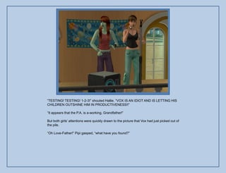 “TESTING! TESTING! 1-2-3!” shouted Hallie. “VOX IS AN IDIOT AND IS LETTING HIS
CHILDREN OUTSHINE HIM IN PRODUCTIVENESS!!”

“It appears that the P.A. is a-working, Grandfather!”

But both girls‟ attentions were quickly drawn to the picture that Vox had just picked out of
the pile.

“Oh Love-Father!” Pipi gasped, “what have you found?”
 