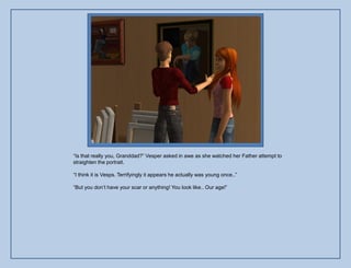 “Is that really you, Granddad?” Vesper asked in awe as she watched her Father attempt to
straighten the portrait.

“I think it is Vesps. Terrifyingly it appears he actually was young once..”

“But you don‟t have your scar or anything! You look like.. Our age!”
 