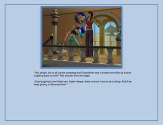 “Yes, alright, let us all just be accepting that Grandfather was a-indeed once like us and be
a-getting back to work!” Pipi shouted from the stage.

“Stop laughing Love-Father and Sister-Vesper, there is much more to be a-doing. And if we
keep getting a-distracted then-”
 