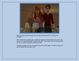 “Now this I have to see!” grinned Vox, and set off towards his son. “Coming Fairy
Princess?”

“Nah, I think Pipi‟s probably right, actually she always is. There‟s loads to do and I‟m still
not sure if I‟ve got these tables arranged quite right..” said Vesper, who had snapped back
into her own world of perfectly positioned posies.

“Okay then sweetie, just try not to fall over any of the chairs again. I‟d rather you lost your
train of thought than your leg, mmk?”
 