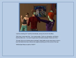 “Just be a-looking at it!” said My dramatically, waving his arms for full affect.

“Why have I never seen this..” Vox mused quietly. “That‟s our old garden, and there‟s
Grammy Meni and.. I‟ve never thought about this before actually. It looks sort of fun.”

“Oh yeah, like you‟re thinking about marriage!” tutted Hallie as she came down to have a
look. But before she had a chance she caught something out of the corner of her eye.

“WHOA Dad! What on earth is THAT?!”
 
