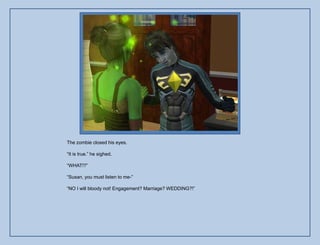 The zombie closed his eyes.

“It is true.” he sighed.

“WHAT!?”

“Susan, you must listen to me-”

“NO I will bloody not! Engagement? Marriage? WEDDING?!”
 