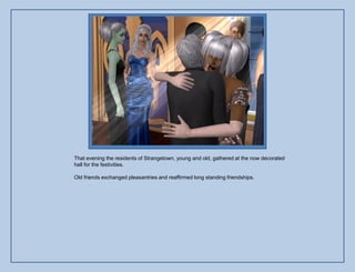 That evening the residents of Strangetown, young and old, gathered at the now decorated
hall for the festivities.

Old friends exchanged pleasantries and reaffirmed long standing friendships.
 