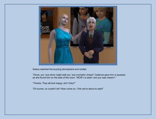 Gadus watched the buzzing atmosphere and smiled.

“Ooow, you „ave done roight well you „ave mumpkin chops!” Cadence gave him a squeeze
as she found him on the side of the room. “NOW I is seein‟ wot you was meanin‟.”

“Thanks. They all look happy, don‟t they?”

“Of course, oo couldn‟t be? Now come on, I fink we‟re about to start!”
 