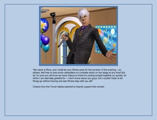 “My name is Root, and I shall be your Shrew-pare for the duration of the evening – so
please, feel free to toss some caterpillars on cocktails sticks on the stage at any time! But
as I‟m sure you all know we have Gadus to thank for putting tonight together so quickly, for
which I am eternally grateful for – I don‟t know about you guys, but I couldn‟t bear to let
things go without having one last Shrew-step with you all!”

Cheers from the Turner tables seemed to heavily support this remark.
 