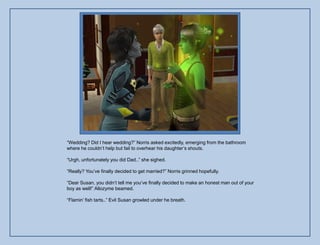“Wedding? Did I hear wedding?” Norris asked excitedly, emerging from the bathroom
where he couldn‟t help but fail to overhear his daughter‟s shouts.

“Urgh, unfortunately you did Dad..” she sighed.

“Really? You‟ve finally decided to get married?” Norris grinned hopefully.

“Dear Susan, you didn‟t tell me you‟ve finally decided to make an honest man out of your
boy as well!” Allozyme beamed.

“Flamin‟ fish tarts..” Evil Susan growled under he breath.
 