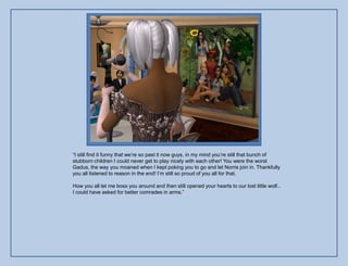 “I still find it funny that we‟re so past it now guys, in my mind you‟re still that bunch of
stubborn children I could never get to play nicely with each other! You were the worst
Gadus, the way you moaned when I kept poking you to go and let Norris join in. Thankfully
you all listened to reason in the end! I‟m still so proud of you all for that.

How you all let me boss you around and then still opened your hearts to our lost little wolf..
I could have asked for better comrades in arms.”
 