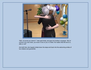 “Nah, of course you weren‟t.” Vole said kindly, and gave her brother a squeeze. “But of
course if you ever were, you know I‟d be on you in a flash. No matter what life we‟re in,
after or not!”

And with that, she happily trotted down the steps and back into the welcoming smiles of
her children and grandchild.
 