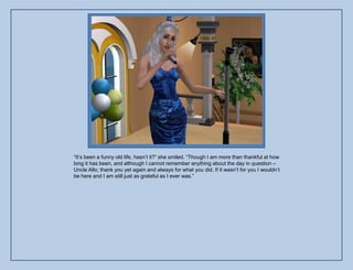 “It‟s been a funny old life, hasn‟t it?” she smiled. “Though I am more than thankful at how
long it has been, and although I cannot remember anything about the day in question –
Uncle Allo; thank you yet again and always for what you did. If it wasn‟t for you I wouldn‟t
be here and I am still just as grateful as I ever was.”
 
