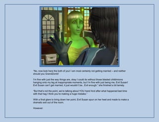 “No, now look here the both of you! I am most certainly not getting married – and neither
should you GrandZomb!

I‟m fine with just the way things are, okay I could do without those blasted childrinions
hanging onto my leg at inappropriate moments, but I‟m fine with just being me, Evil Susan!
Evil Susan can‟t get married, it just wouldn‟t be.. Evil enough.” she finished a bit lamely.

“But that‟s not the point, we‟re talking about YOU here! And after what happened last time
with that hag I think you‟re making a huge mistake.”

With a final glare to bring down her point, Evil Susan spun on her heel and made to make a
dramatic exit out of the room.

However:
 