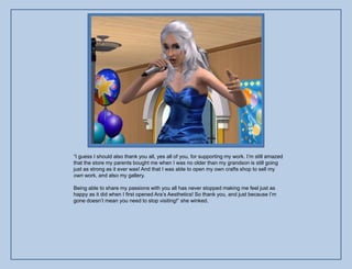 “I guess I should also thank you all, yes all of you, for supporting my work. I‟m still amazed
that the store my parents bought me when I was no older than my grandson is still going
just as strong as it ever was! And that I was able to open my own crafts shop to sell my
own work, and also my gallery.

Being able to share my passions with you all has never stopped making me feel just as
happy as it did when I first opened Ara‟s Aesthetics! So thank you, and just because I‟m
gone doesn‟t mean you need to stop visiting!” she winked.
 