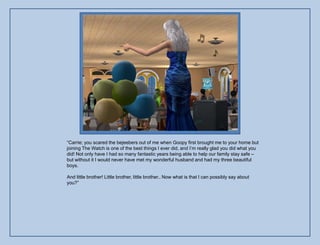 “Carrie; you scared the bejeebers out of me when Goopy first brought me to your home but
joining The Watch is one of the best things I ever did, and I‟m really glad you did what you
did! Not only have I had so many fantastic years being able to help our family stay safe –
but without it I would never have met my wonderful husband and had my three beautiful
boys.

And little brother! Little brother, little brother.. Now what is that I can possibly say about
you?”
 