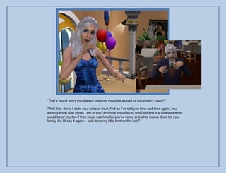 “That‟s you‟re sorry you always used my mudpies as part of you pottery craze?”

“Well that. Sorry I stole your piles of mud. And as I‟ve told you time and time again; you
already know how proud I am of you, and how proud Mum and Dad and our Grandparents
would be of you too if they could see how far you‟ve come and what you‟ve done for your
family. So I‟ll say it again – well done my little brother the heir!”
 