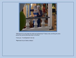 “Well done for my big sister the artist and entrepreneur!” Gadus cried, and flung his arms
around her as Ara came back down to the floor.

“I love you..” he whispered in her ear.

“Right back at you Gadus, always.”
 