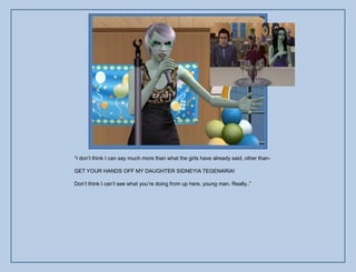 “I don‟t think I can say much more than what the girls have already said, other than-

GET YOUR HANDS OFF MY DAUGHTER SIDNEYIA TEGENARIA!

Don‟t think I can‟t see what you‟re doing from up here, young man. Really..”
 