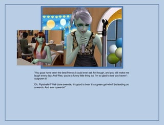 “You guys have been the best friends I could ever ask for though, and you still make me
laugh every day. And Wes; you‟re a funny little thing but I‟m so glad to see you haven‟t
outgrown it!

Oh, Pipistrelle? Well done sweetie, it‟s good to hear it‟s a green gal who‟ll be leading us
onwards. And ever upwards!”
 