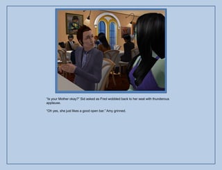 “Is your Mother okay?” Sid asked as Fred wobbled back to her seat with thunderous
applause.

“Oh yes, she just likes a good open bar.” Amy grinned.
 