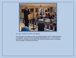 “Um, okay.. Thanks for that Fred. Very inspiring.

Our next guests to the stage are three very important people, to all of us. Without them life
in Strangetown would be a far less Shrewtastic and safe place to live – but we owe them
more than that. So please, put your tales in the air like you just don‟t care for my relatives
and yours; Meloti, Arvicanthis and Allozyme!”
 