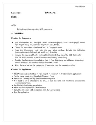44210205028

EX No:1(a)

BANKING

DATE:

AIM:
To implement banking using .NET component.
ALGORITHM:
Creating the Component
Start Visual Studio .NET and open a new Class Library project – File -> New project. In the
New Project dialog box, name the project as ClassLibrary1.
Change the name of the class from Class1 to Component name.
Enter the Component code into the new class module. Include the following
functions:Getpass(), balenquiry(), withdraw(), deposit().
Compile this class as a DLL by clicking Build on the Debug menu.The DLL that results
from the build command is placed into the bin directory immediately.
To add a Database connection, click on Data -> Add data source and add a new connection.
Browse and select the database created in the MS Access.
Select the table and test the connection. If successful copy the connection string.
Creating the Application
Start Visual Studio; clickFile -> New project -> Visual C# -> Windows form application.
Set the Name property of the default Windows Form
Design the Form by placing controls and naming them.
You need to set a reference to the DLL so that this form will be able to consume the
components services.
Do this by following the steps below.
From the class menu click Add Reference.
Select the necessary DLL component from the browse menu.
Run the application

 
