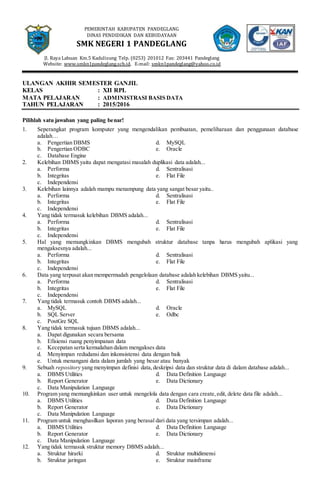 PEMERINTAH KABUPATEN PANDEGLANG
DINAS PENDIDIKAN DAN KEBUDAYAAN
SMK NEGERI 1 PANDEGLANG
Jl. Raya Labuan Km.5 Kadulisung Telp. (0253) 201012 Fax: 203441 Pandeglang
Website: www.smkn1pandeglang.sch.id. E-mail: smkn1pandeglang@yahoo.co.id
ULANGAN AKHIR SEMESTER GANJIL
KELAS : XII RPL
MATA PELAJARAN : ADMINISTRASI BASIS DATA
TAHUN PELAJARAN : 2015/2016
Pilihlah satu jawaban yang paling benar!
1. Seperangkat program komputer yang mengendalikan pembuatan, pemeliharaan dan penggunaan database
adalah…
a. Pengertian DBMS d. MySQL
b. Pengertian ODBC e. Oracle
c. Database Engine
2. Kelebihan DBMS yaitu dapat mengatasi masalah duplikasi data adalah...
a. Performa d. Sentralisasi
b. Integritas e. Flat File
c. Independensi
3. Kelebihan lainnya adalah mampu menampung data yang sangat besar yaitu..
a. Performa d. Sentralisasi
b. Integritas e. Flat File
c. Independensi
4. Yang tidak termasuk kelebihan DBMS adalah...
a. Performa d. Sentralisasi
b. Integritas e. Flat File
c. Independensi
5. Hal yang memungkinkan DBMS mengubah struktur database tanpa harus mengubah aplikasi yang
mengaksesnya adalah...
a. Performa d. Sentralisasi
b. Integritas e. Flat File
c. Independensi
6. Data yang terpusat akan mempermudah pengelolaan database adalah kelebihan DBMS yaitu...
a. Performa d. Sentralisasi
b. Integritas e. Flat File
c. Independensi
7. Yang tidak termasuk contoh DBMS adalah...
a. MySQL d. Oracle
b. SQL Server e. Odbc
c. PostGre SQL
8. Yang tidak termasuk tujuan DBMS adalah...
a. Dapat digunakan secara bersama
b. Efisiensi ruang penyimpanan data
c. Kecepatan serta kemudahan dalam mengakses data
d. Menyimpan redudansi dan inkonsistensi data dengan baik
e. Untuk menangani data dalam jumlah yang besar atau banyak
9. Sebuah repository yang menyimpan definisi data,deskripsi data dan struktur data di dalam database adalah...
a. DBMS Utilities d. Data Definition Language
b. Report Generator e. Data Dictionary
c. Data Manipulation Language
10. Program yang memungkinkan user untuk mengelola data dengan cara create,edit, delete data file adalah...
a. DBMS Utilities d. Data Definition Language
b. Report Generator e. Data Dictionary
c. Data Manipulation Language
11. Program untuk menghasilkan laporan yang berasal dari data yang tersimpan adalah...
a. DBMS Utilities d. Data Definition Language
b. Report Generator e. Data Dictionary
c. Data Manipulation Language
12. Yang tidak termasuk struktur memory DBMS adalah...
a. Struktur hirarki d. Struktur multidimensi
b. Struktur jaringan e. Struktur mainframe
 
