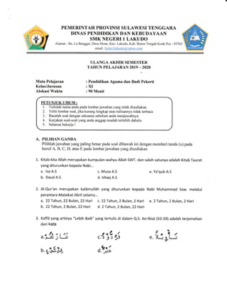 PEMERINTAH PROVINSI SULAWESI TENGGARA
DINAS PENDIDIKAN DAN KEBUDAYAAN
SMK NEGERI 1 LAKUDO
Alamat : iln. La llanggai" Desa N{one" Kec. Lakudo. Kab. Buton Tengah Kode Pos :93763
^&ffit email. Smknilakudo,?tahoo.com E@J
ULANGA AKHIR SBME,STER
TAHTIN PELAJARAIT{ 2OT9 _202(,
: Pendidikan Agama dan Budi Pekerti
:XI
: 90 Menit
Mata Pelajaran
Kelas/Jurusan
Alokasi Waktu
a. lsa A.S
b. Daud A.S
c. Musa A.S
d. lshaq A"S
PETUNJUK UMUM-
l. Tulislah nama anda pada lembar jarvaban vang telah disediakan
2. Teliti lembar soal. -iika kurang iengkap atau tulisannya tidak terbaca
3. Bacalah soai dengan seksama sebeium anda rrenjawabnl,a
4. Kerjakan soal-soal yang anda anggap mudah terlebih dahulu
5. Selarnat bekeria I
A. PII,IHAN GANDA
Pilihlah jai,vaban yang paling benar pada soal dibawah ini dengan nremberi tanda (x) pada
huruf A, B. C. D. atau E pada lembar jawaban yang disediakan
1. Kitab-kita Allah merupakan kumpulan wahyu Allah SWT. dan salah satunya adalah Kitab Taurat
yang diturunkan kepada Nabi...
e. Ya'qub A.S
2. Al-Qur'an rnerupakan kalamullah yang diturunkan kepada Nabi Muhammad Saw. melalui
perantara Malaikat Jibril selama...
a. 22 Tahun, 22 Bulan, 22 Hari c. 22 Tahun, 2 Bulan,2 Hari e. 2 Tahun, 2 Bulan, 2 Hari
b, 22 Tahun, 2 Bulan, 22Hari d. 2 Tahun, 2 Bulan, 22Hari
3. Kaffa yang artinya "Lebih Baik" yang tertulis di dalarn Q.5. An-Nisa {43-59} adalah terjemahan
dari kata
a."JL3l:1
A. rr,?&!5$,
g oln
c.DJ)
d.ej;
"
fu;rts
 