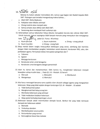 ,0. "rlk'itt ",r|-iBekerja itu bukan sekedar memuliakan diri, namun juga bagian dari ibadah kepada Allah
SWT. Potongan ayat tersebut mengandung makna bahwa....
a. Allah SWT. Maha Bijaksana
b. Kebijakan akan dibalas setimpal
c. Orang mukmin akan menjadi saksi
d. Semua amalan akan dilihat oleh Allah SWT.
e. Seseorang akan mendapati hasil usahanya saja
i-1. Ketersediaan semua kebutuhan hidup didunia merupakan karunia dan rahmat Allah SWT.
Untuk manusia, namun sayangnya tidak banyak manusia yang mensyukuri dan rnenjaganya
/ o q93,
kata U+ )1lanJ L-.r, pada Q.S. Yunus :40 artinya
a. Kaum perusak c. Kaum mukminin e. Orang - orang yahudi
b. Kaum musrikin d. Orang - orang fasik
12. Sikap mental dalam rangka mewujudkan kehidupan yang serasi, seimbang dan harminis
dengan tidak membedakan pangkat, kedudukan social ekonomi, kerukunan RAS, suku, dan
perbedaan agama. Pernyataan diatas merupakan pengertian dari ?
a. Toleransi
b. Egoism
c. Menjaga kerukunan
d. Kerukunan antar umat beragama
e. Kerukunan umat beragama dengan pemerintah
13. lslam itu damai dan menentramkan. Oleh karena itu, menghindari kekerasan menjadi
kewajiban setiap muslim kata .... Pada Q.S. Al- Maidah :32 berarti
a. Merusak c. Menyakiti e. Membunuh
b. Menganiaya d. Memukul
14. Kita harus mencegah bersama-sama apabila islam dituduh sebagai agama yang mengajarkan
kekerasan. Sikap yang tidak sejalan dengan kandungan Q.S. Al- Maidah : 32 adalah
a. Tidak berbuat kerusakan
b. Menghormati hak hidup orang lain
c. Membalas kekerasan yang setimpal
d" Tidak melakukan tindakan kekerasan
e. Sikap peduliterhadap kepntingan umum
15. Kekerasan banyak sekali menimbulkan dampak buruk. Berikut hal yang tidak termasuk
dampak dari kekerasan adalah
a. Mematik
b. Timbulnya dendam
c. Membahayakan secara pisikis
d. Pertumbuhan yang normal
e. Kemungkinan besar bias melukai
 