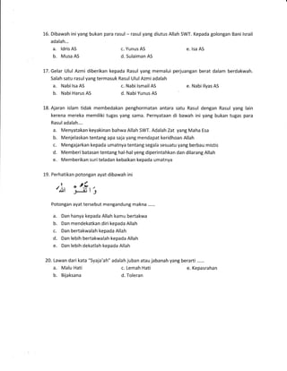 16. Dibawah ini yang bukan para rasul * rasul yang diutus Allah SWT. Kepada golongan Bani lsrail
adalah...
a. ldris AS
b. Musa AS
c. Yunus AS
d. Sulaiman AS
e. lsa AS
l-7. Gelar Ulul Azmi diberikan kepada Rasul yang memalui perjuangan berat dalam berdakwah.
Salah satu rasul yang termasuk Rasul Ulul Azmi adalah
a. Nabi lsa AS c. Nabi lsmail AS e. Nabi llyas AS
b. Nabi Harus AS d. Nabi Yunus AS
18. Ajaran islam tidak membedakan penghormatan antara satu Rasul dengan Rasul yang lain
kerena mereka memiliki tugas yang sama. Pernyataan di bawah ini yang bukan tugas para
Rasuladalah....
a. Menyatakan keyakinan bahwa Allah SWT. Adalah Zat yang Maha Esa
b. Menjelaskan tentang apa saja yang mendapat keridhoan Allah
c. Mengajarkan kepada umatnya tentang segala sesuatu yang berbau mistis
d. Memberi batasan tentang hal-hal yeng diperintahkan dan dilarang Allah
e. Memberikan suriteladan kebaikan kepada umatnya
1-9. Perhatikan potongan ayat dibawah ini
'i, "3t',
Potongan ayat tersebut mengandung rnakna ......
a. Dan hanya kepada Allah kamu bertakwa
b. Dan mendekatkan diri kepada Allah
c. Dan bertakwalah kepada Allah
d. Dan lebih bertakwalah kepada Allah
e. Dan lebih dekatlah kepada Allah
20. Lawan dari kata "Syaja'ah" adalah juban atau jabanah yang berarti ......
a. Malu Hati c. Lemah Hati e. Kepasrahan
b. Bijaksana d. Toleran
 