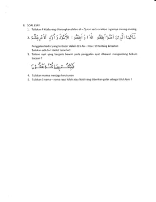 B. SOAL ESAY
1. Tuliskan 4 kitab yang diterangkan dalam al- Quran serta uraikan tugasnya masing-masing.
z. "3;if J"rtt', l"rll;, t i.i,ai's t
/.t / /
I
4lJl
9o, 1o9.,'t /" i, r,t-1,1g&b r -gJotU,l j-rr+l-t//,
Penggalan hadist yang terdapat dalam Q.S An - Nisa : 59 tentang ketaatan
Tuliskan arti dari Hadist tersebut I
3. Tulisan ayat yang bergaris bawah pada penggalan ayat dibawah mengandung hokum
bacaan ?
,/o 9r'!^9.:.9.t, o 2.2!11
gj!-tne;FJa=ry
4. Tuliskan makna menjaga kerukunan
5. Tuliskan 5 nama - nama rasulAllah atau Nabiyang diberikan gelar sebagai UlulAzrni I
 