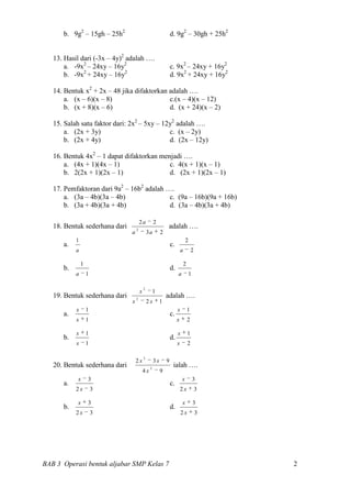b. 9g2 – 15gh – 25h2                                       d. 9g2 – 30gh + 25h2


   13. Hasil dari (-3x – 4y)2 adalah ….
       a. -9x2 – 24xy – 16y2                                     c. 9x2 – 24xy + 16y2
       b. -9x2 + 24xy – 16y2                                     d. 9x2 + 24xy + 16y2

   14. Bentuk x2 + 2x – 48 jika difaktorkan adalah ….
       a. (x – 6)(x – 8)                    c.(x – 4)(x – 12)
       b. (x + 8)(x – 6)                    d. (x + 24)(x – 2)

   15. Salah satu faktor dari: 2x2 – 5xy – 12y2 adalah ….
       a. (2x + 3y)                          c. (x – 2y)
       b. (2x + 4y)                          d. (2x – 12y)

   16. Bentuk 4x2 – 1 dapat difaktorkan menjadi ….
       a. (4x + 1)(4x – 1)                 c. 4(x + 1)(x – 1)
       b. 2(2x + 1)(2x – 1)                d. (2x + 1)(2x – 1)

   17. Pemfaktoran dari 9a2 – 16b2 adalah ….
       a. (3a – 4b)(3a – 4b)               c. (9a – 16b)(9a + 16b)
       b. (3a + 4b)(3a + 4b)               d. (3a – 4b)(3a + 4b)

                                       2a           2
   18. Bentuk sederhana dari       2
                                                             adalah ….
                               a               3a        2
           1                                                                  2
      a.                                                         c.
           a                                                              a           2

               1                                                              2
      b.                                                         d.
           a       1                                                  a           1

                                           2
                                       x            1
   19. Bentuk sederhana dari       2
                                                             adalah ….
                               x               2x        1
           x       1                                                  x           1
      a.                                                         c.
           x       1                                                  x           2

           x       1                                                  x           1
      b.                                                         d.
           x       1                                                  x           2

                                           2
                                   2x               3x       9
   20. Bentuk sederhana dari                    2
                                                                  ialah ….
                                           4x            9
           x       3                                                      x           3
      a.                                                         c.
           2x          3                                                  2x              3

           x       3                                                      x           3
      b.                                                         d.
           2x          3                                                  2x              3




BAB 3 Operasi bentuk aljabar SMP Kelas 7                                                      2
 