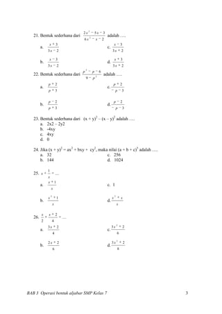 2
                                         2x              5x       3
   21. Bentuk sederhana dari                     2
                                                                      adalah ….
                                         6x              x        2
              x           3                                                    x       3
         a.                                                           c.
              3x              2                                            3x          2

              x           3                                                    x       3
         b.                                                           d.
              3x              2                                            3x          2
                                             2
                                         p           p        6
   22. Bentuk sederhana dari                             2
                                                                  adalah ….
                                             9       p
              p           2                                                 p          2
         a.                                                           c.
              p           3                                                     p      3


              p           2                                                    p       2
         b.                                                           d.
              p           3                                                        p       3

   23. Bentuk sederhana dari (x + y)2 – (x – y)2 adalah ….
       a. 2x2 – 2y2
       b. -4xy
       c. 4xy
       d. 0

   24. Jika (x + y)2 = ax2 + bxy + cy2, maka nilai (a + b + c)5 adalah ….
       a. 32                                c. 256
       b. 144                               d. 1024

              1
   25. x                  ....
              x
              x           1
         a.                                                           c. 1
                  x
                  2                                                            2
              x               1                                            x           x
         b.                                                           d.
                      x                                                            x

         x    x           2
   26.                            ....
         2            4
                                                                                   2
              3x              2                                            3x              2
         a.                                                           c.
                      4                                                            6

                                                                                   2
              2x              2                                            3x              2
         b.                                                           d.
                      6                                                            8




BAB 3 Operasi bentuk aljabar SMP Kelas 7                                                       3
 