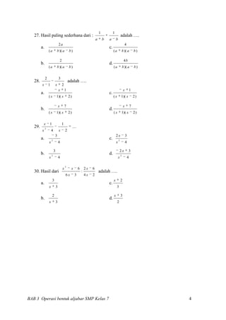 1            1
   27. Hasil paling sederhana dari :                                                                        adalah ….
                                                                               a       b   a        b
                                  2a                                                                              4
         a.                                                                                c.
                  (a          b )( a              b)                                            (a              b )( a        b)

                                      2                                                                          4b
         b.                                                                                d.
                  (a          b )( a              b)                                            (a              b )( a        b)


              2                   3
   28.                                            adalah ….
         x        1       x               2
                                  x           1                                                                  x        1
         a.                                                                                c.
                  (x          1)( x               2)                                            (x          1)( x             2)

                                  x           7                                                                 x         7
         b.                                                                                d.
                  (x          1)( x               2)                                            (x          1)( x             2)


          x       1                       1
   29.        2
                                                       ....
         x            4           x           2
                          3                                                                         2x               3
         a.           2
                                                                                           c.           2
                  x               4                                                                 x                4

                          3                                                                              2x              3
         b.           2
                                                                                           d.               2
                  x               4                                                                     x             4

                                              2
                                          x        x          6       2x   6
   30. Hasil dari                                                 :                adalah ….
                                              6x         3            4x   2
                      3                                                                         x           2
         a.                                                                                c.
                  x           3                                                                     3

                      2                                                                         x           3
         b.                                                                                d.
                  x           3                                                                      2




BAB 3 Operasi bentuk aljabar SMP Kelas 7                                                                                           4
 
