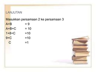 LANJUTAN
Masukkan persamaan 2 ke persamaan 3
A+B = 9
A+B+C = 10
1+8+C =10
9+C =10
C =1
 