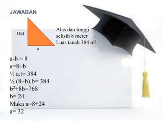 t (b)
a
JAWABAN
Alas dan tinggi
selisih 8 meter
Luas tanah 384 m2
a-b = 8
a=8+b
½ a.t= 384
½ (8+b).b= 384
b2+8b=768
b= 24
Maka a=8+24
a= 32
 