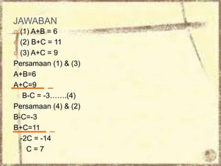 JAWABAN
 (1) A+B = 6
 (2) B+C = 11
 (3) A+C = 9
Persamaan (1) & (3)
A+B=6
A+C=9
B-C = -3…….(4)
Persamaan (4) & (2)
B-C=-3
B+C=11
-2C = -14
C = 7
 