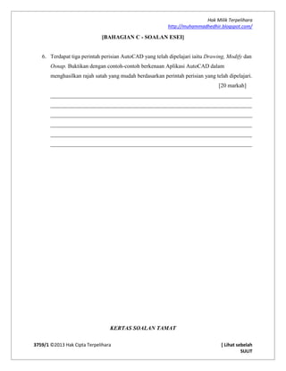 Hak Milik Terpelihara
http://muhammadhedhir.blogspot.com/
3759/1 ©2013 Hak Cipta Terpelihara [ Lihat sebelah
SULIT
[BAHAGIAN C - SOALAN ESEI]
6. Terdapat tiga perintah perisian AutoCAD yang telah dipelajari iaitu Drawing, Modify dan
Osnap. Buktikan dengan contoh-contoh berkenaan Aplikasi AutoCAD dalam
menghasilkan rajah satah yang mudah berdasarkan perintah perisian yang telah dipelajari.
[20 markah]
________________________________________________________________________
________________________________________________________________________
________________________________________________________________________
________________________________________________________________________
________________________________________________________________________
________________________________________________________________________
KERTAS SOALAN TAMAT
 
